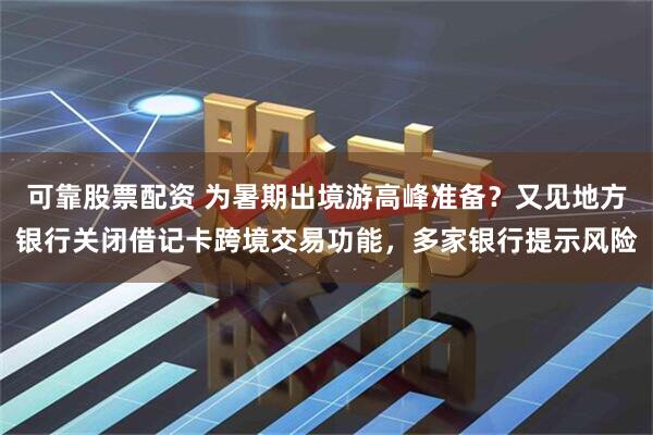 可靠股票配资 为暑期出境游高峰准备？又见地方银行关闭借记卡跨境交易功能，多家银行提示风险