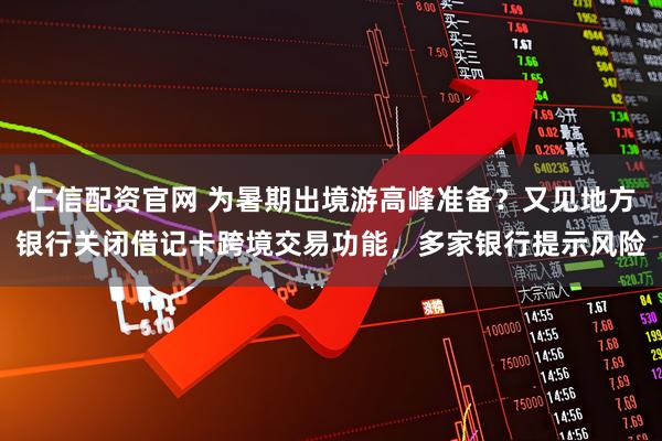 仁信配资官网 为暑期出境游高峰准备？又见地方银行关闭借记卡跨境交易功能，多家银行提示风险