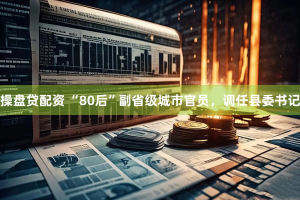 操盘贷配资 “80后”副省级城市官员，调任县委书记