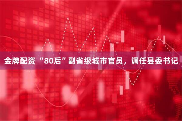 金牌配资 “80后”副省级城市官员，调任县委书记