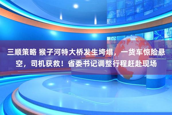 三顺策略 猴子河特大桥发生垮塌，一货车惊险悬空，司机获救！省委书记调整行程赶赴现场