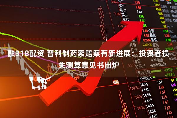 融318配资 普利制药索赔案有新进展：投资者损失测算意见书出炉