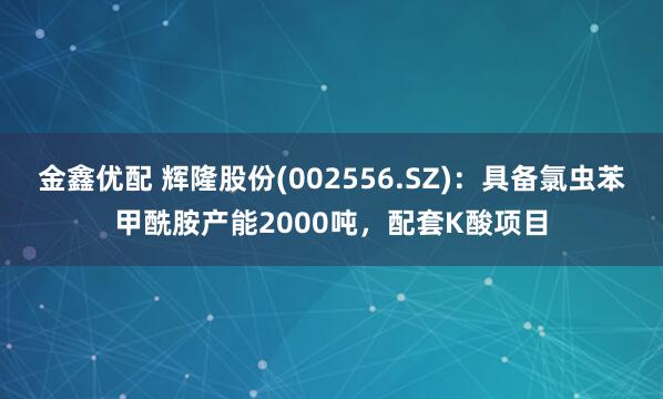 金鑫优配 辉隆股份(002556.SZ)：具备氯虫苯甲酰胺产能2000吨，配套K酸项目
