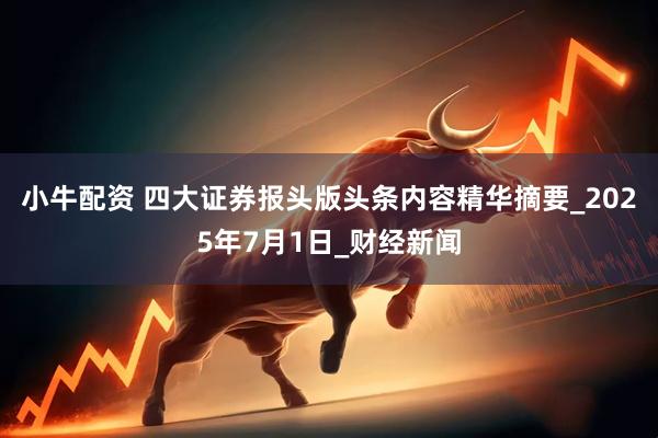小牛配资 四大证券报头版头条内容精华摘要_2025年7月1日_财经新闻