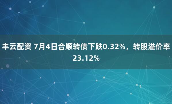 丰云配资 7月4日合顺转债下跌0.32%，转股溢价率23.12%