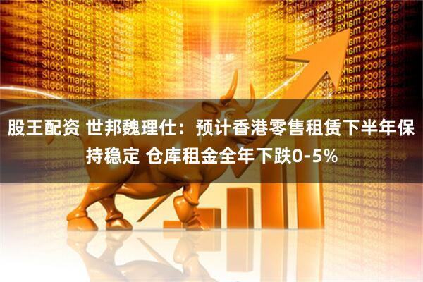 股王配资 世邦魏理仕：预计香港零售租赁下半年保持稳定 仓库租金全年下跌0-5%