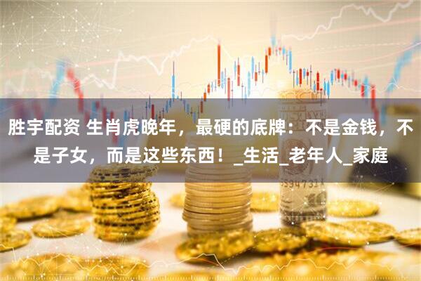 胜宇配资 生肖虎晚年，最硬的底牌：不是金钱，不是子女，而是这些东西！_生活_老年人_家庭
