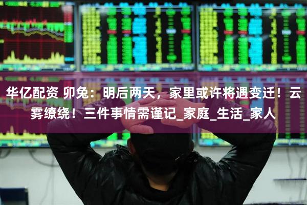 华亿配资 卯兔：明后两天，家里或许将遇变迁！云雾缭绕！三件事情需谨记_家庭_生活_家人