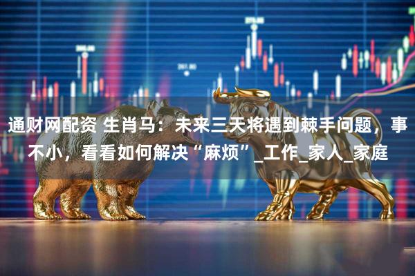 通财网配资 生肖马：未来三天将遇到棘手问题，事不小，看看如何解决“麻烦”_工作_家人_家庭