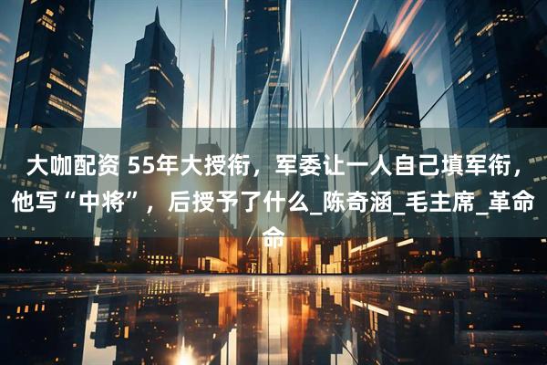 大咖配资 55年大授衔，军委让一人自己填军衔，他写“中将”，后授予了什么_陈奇涵_毛主席_革命