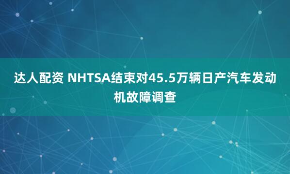 达人配资 NHTSA结束对45.5万辆日产汽车发动机故障调查