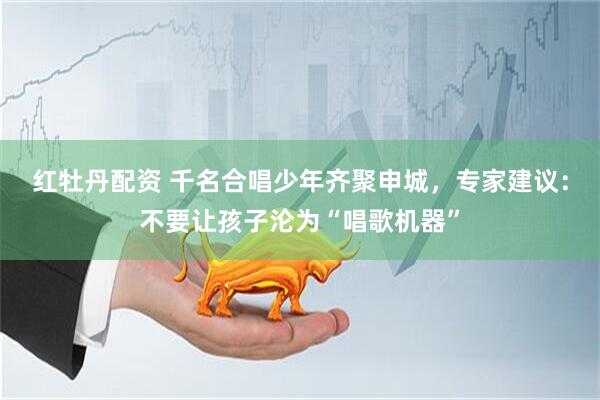 红牡丹配资 千名合唱少年齐聚申城，专家建议：不要让孩子沦为“唱歌机器”