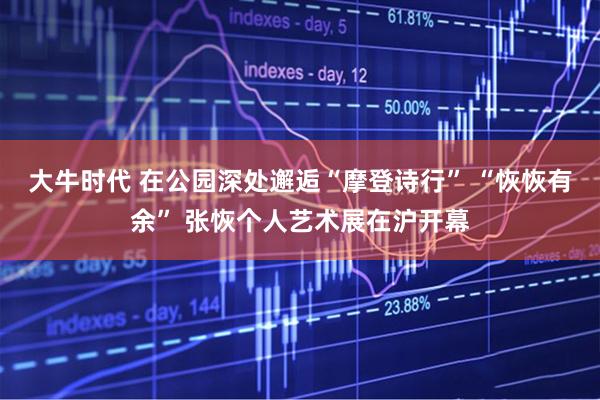 大牛时代 在公园深处邂逅“摩登诗行” “恢恢有余” 张恢个人艺术展在沪开幕