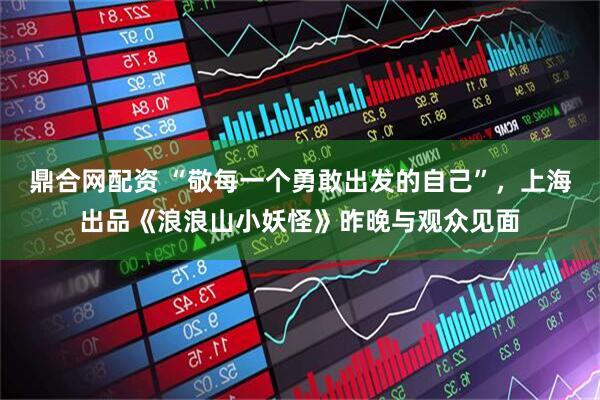 鼎合网配资 “敬每一个勇敢出发的自己”，上海出品《浪浪山小妖怪》昨晚与观众见面