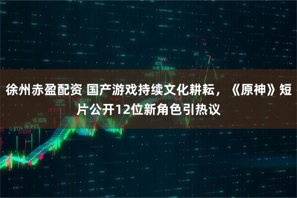 徐州赤盈配资 国产游戏持续文化耕耘，《原神》短片公开12位新角色引热议