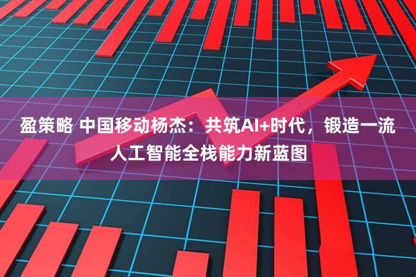 盈策略 中国移动杨杰：共筑AI+时代，锻造一流人工智能全栈能力新蓝图