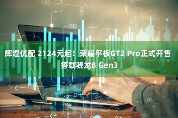 辉煌优配 2124元起！荣耀平板GT2 Pro正式开售 搭载骁龙8 Gen3