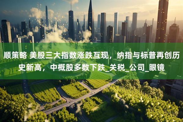 顺策略 美股三大指数涨跌互现，纳指与标普再创历史新高，中概股多数下跌_关税_公司_眼镜