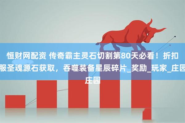 恒财网配资 传奇霸主灵石切割第80天必看！折扣服圣魂源石获取，吞噬装备星辰碎片_奖励_玩家_庄园