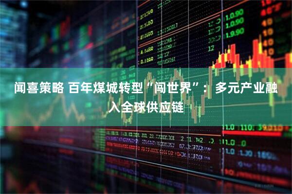 闻喜策略 百年煤城转型“闯世界”：多元产业融入全球供应链