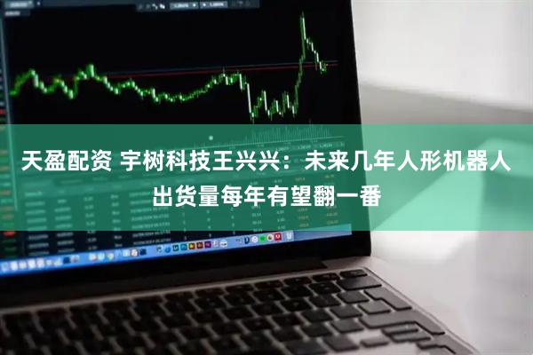 天盈配资 宇树科技王兴兴：未来几年人形机器人出货量每年有望翻一番