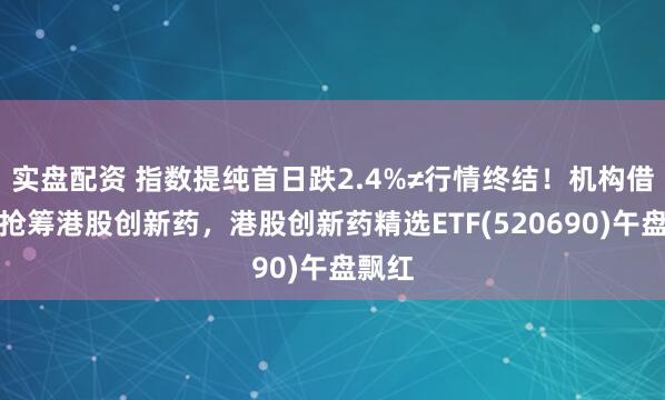 实盘配资 指数提纯首日跌2.4%≠行情终结！机构借回调抢筹港股创新药，港股创新药精选ETF(520690)午盘飘红