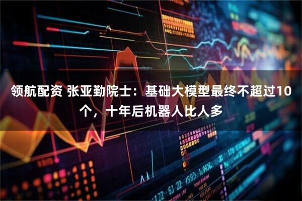 领航配资 张亚勤院士：基础大模型最终不超过10个，十年后机器人比人多