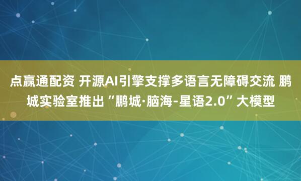 点赢通配资 开源AI引擎支撑多语言无障碍交流 鹏城实验室推出“鹏城·脑海-星语2.0”大模型