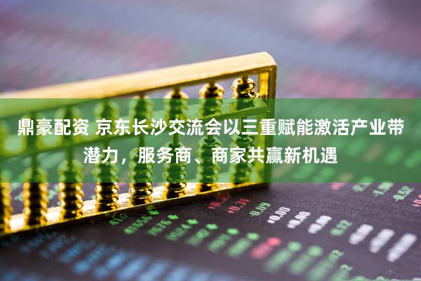 鼎豪配资 京东长沙交流会以三重赋能激活产业带潜力，服务商、商家共赢新机遇