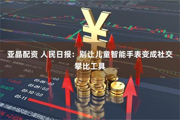 亚晶配资 人民日报：别让儿童智能手表变成社交攀比工具