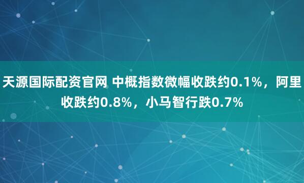 天源国际配资官网 中概指数微幅收跌约0.1%，阿里收跌约0.8%，小马智行跌0.7%