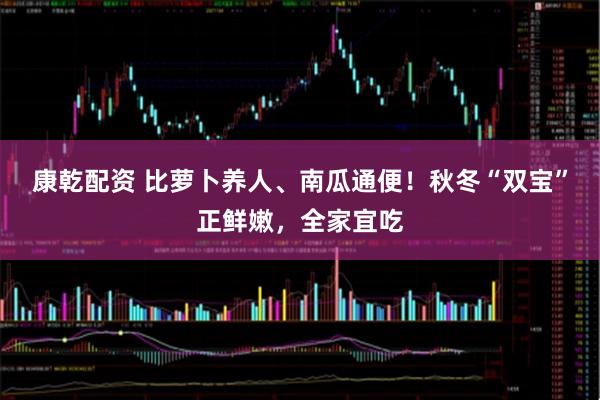 康乾配资 比萝卜养人、南瓜通便！秋冬“双宝”正鲜嫩，全家宜吃