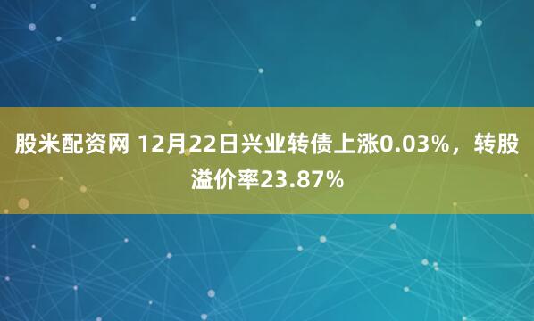 股米配资网 12月22日兴业转债上涨0.03%，转股溢价率23.87%