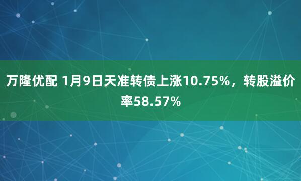 万隆优配 1月9日天准转债上涨10.75%，转股溢价率58.57%