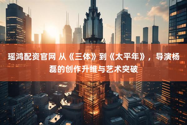 瑶鸿配资官网 从《三体》到《太平年》，导演杨磊的创作升维与艺术突破